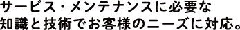 サービス・メンテナンスに必要な知識と技術でお客様のニーズに対応。